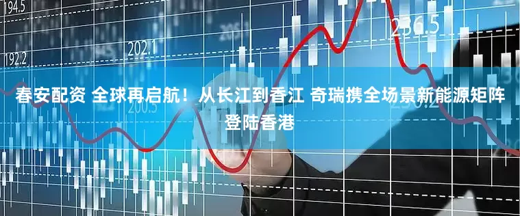 春安配资 全球再启航！从长江到香江 奇瑞携全场景新能源矩阵登陆香港