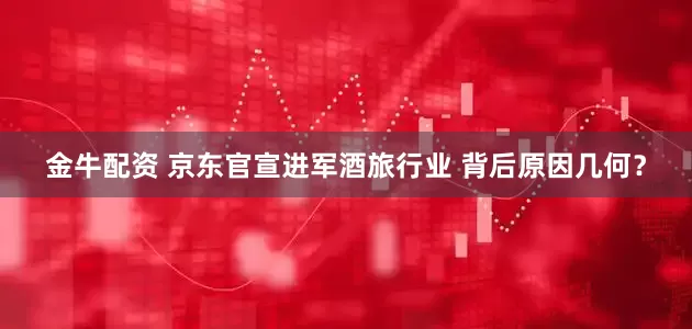 金牛配资 京东官宣进军酒旅行业 背后原因几何？