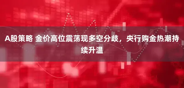 A股策略 金价高位震荡现多空分歧，央行购金热潮持续升温
