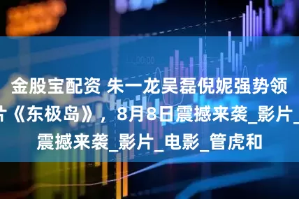 金股宝配资 朱一龙吴磊倪妮强势领衔，悬疑大片《东极岛》，8月8日震撼来袭_影片_电影_管虎和