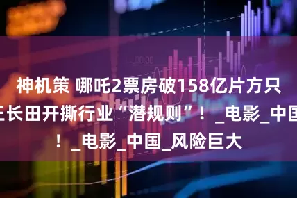 神机策 哪吒2票房破158亿片方只拿52亿？王长田开撕行业“潜规则”！_电影_中国_风险巨大