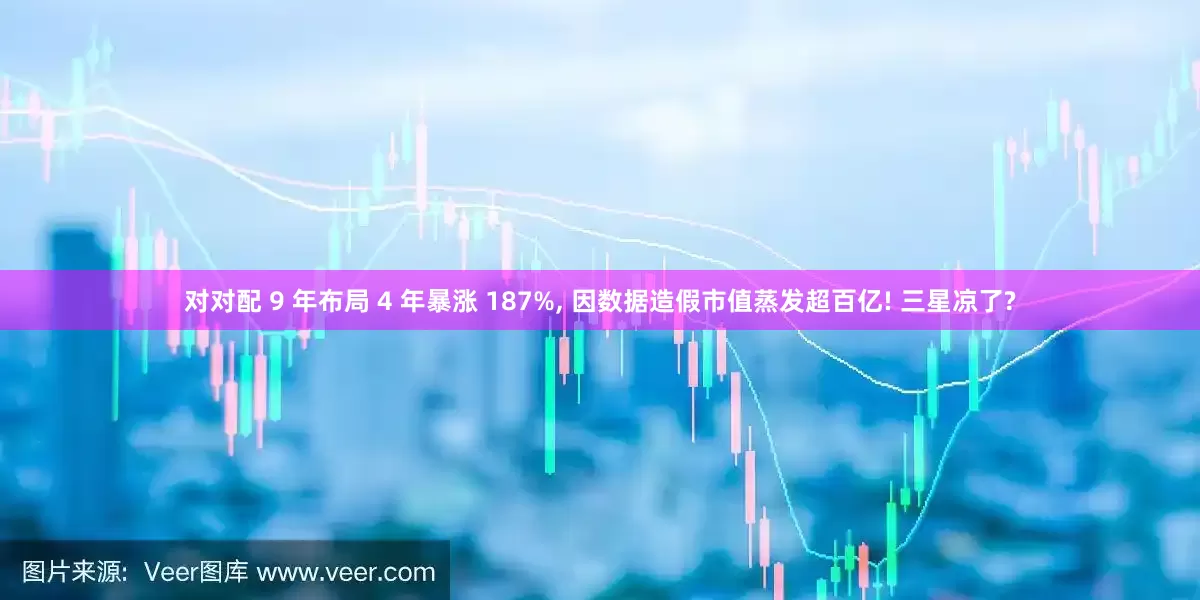 对对配 9 年布局 4 年暴涨 187%, 因数据造假市值蒸发超百亿! 三星凉了?