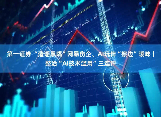 第一证券 “造谣黑嘴”网暴伤企、AI玩伴“擦边”暧昧｜整治“AI技术滥用”三连评