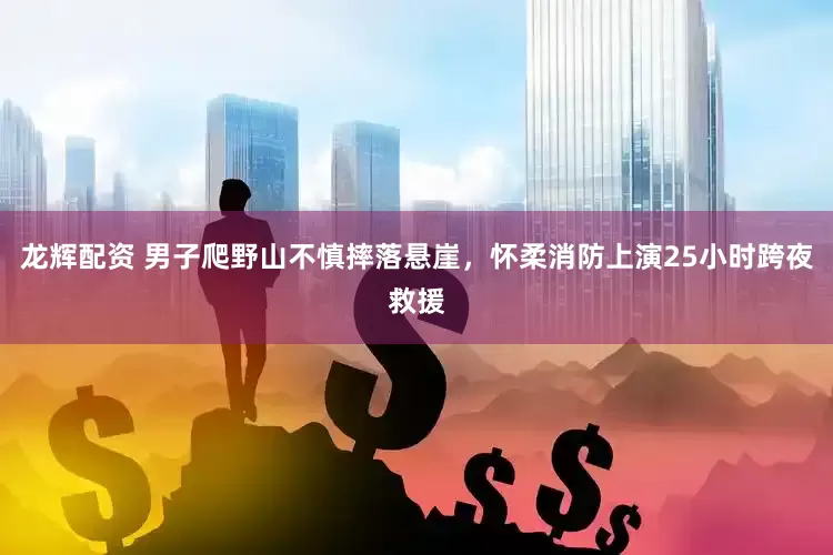 龙辉配资 男子爬野山不慎摔落悬崖，怀柔消防上演25小时跨夜救援