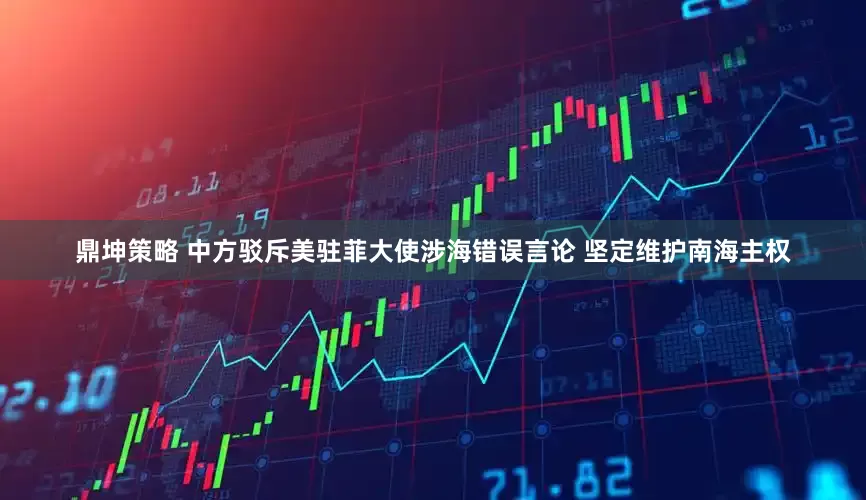 鼎坤策略 中方驳斥美驻菲大使涉海错误言论 坚定维护南海主权
