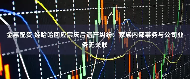 金惠配资 娃哈哈回应宗庆后遗产纠纷：家族内部事务与公司业务无关联