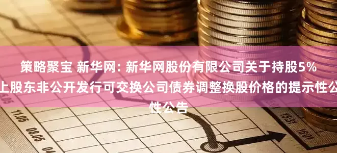 策略聚宝 新华网: 新华网股份有限公司关于持股5%以上股东非公开发行可交换公司债券调整换股价格的提示性公告
