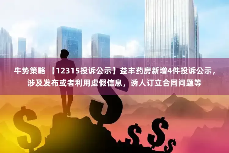 牛势策略 【12315投诉公示】益丰药房新增4件投诉公示，涉及发布或者利用虚假信息，诱人订立合同问题等