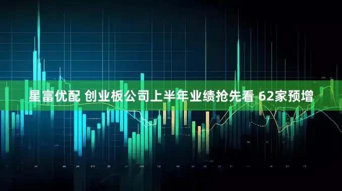 星富优配 创业板公司上半年业绩抢先看 62家预增