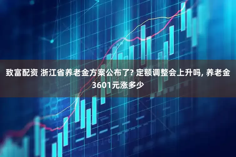 致富配资 浙江省养老金方案公布了? 定额调整会上升吗, 养老金3601元涨多少