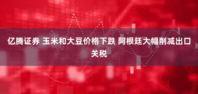 亿腾证券 玉米和大豆价格下跌 阿根廷大幅削减出口关税