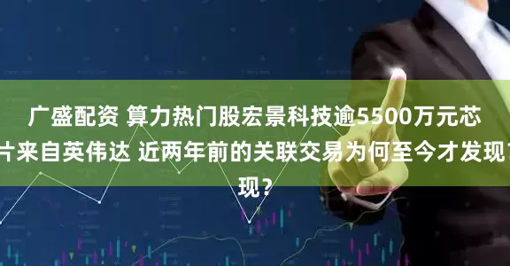 广盛配资 算力热门股宏景科技逾5500万元芯片来自英伟达 近两年前的关联交易为何至今才发现？