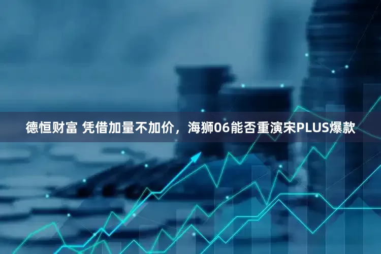 德恒财富 凭借加量不加价，海狮06能否重演宋PLUS爆款
