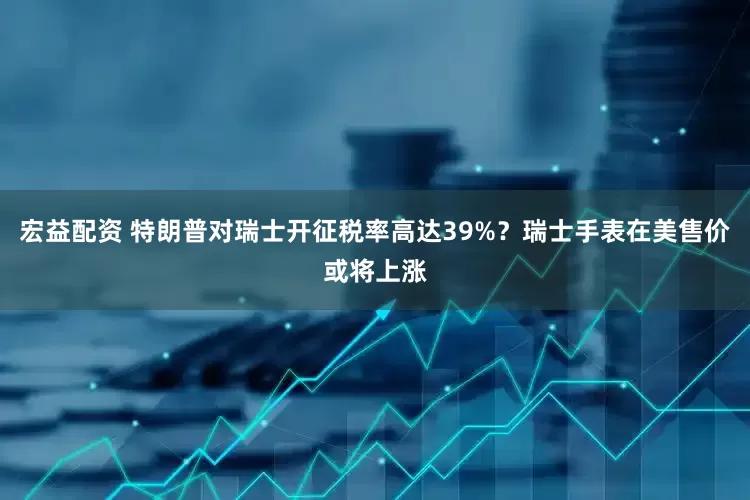 宏益配资 特朗普对瑞士开征税率高达39%？瑞士手表在美售价或将上涨