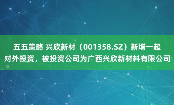 五五策略 兴欣新材（001358.SZ）新增一起对外投资，被投资公司为广西兴欣新材料有限公司