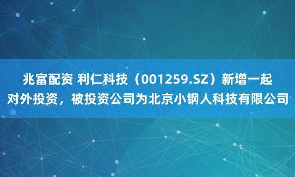 兆富配资 利仁科技（001259.SZ）新增一起对外投资，被投资公司为北京小钢人科技有限公司