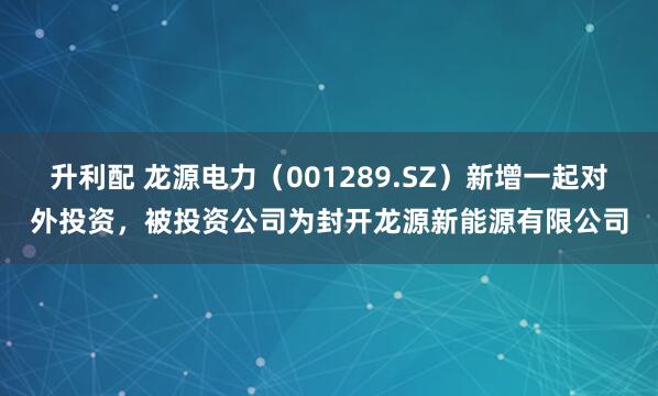 升利配 龙源电力（001289.SZ）新增一起对外投资，被投资公司为封开龙源新能源有限公司