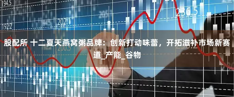 股配所 十二夏天燕窝粥品牌：创新打动味蕾，开拓滋补市场新赛道_产能_谷物