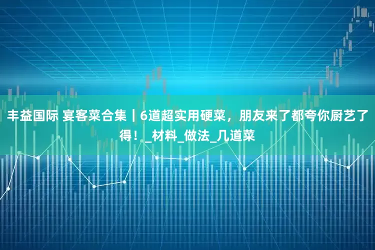 丰益国际 宴客菜合集｜6道超实用硬菜，朋友来了都夸你厨艺了得！_材料_做法_几道菜