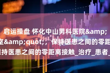 启运操盘 怀化中山男科医院&quot;一人一室&quot;，保持医患之间的零距离接触_治疗_患者_服务