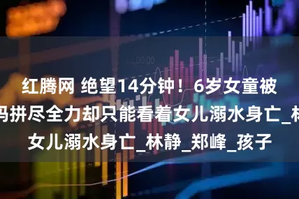 红腾网 绝望14分钟！6岁女童被牢牢吸住，妈妈拼尽全力却只能看着女儿溺水身亡_林静_郑峰_孩子