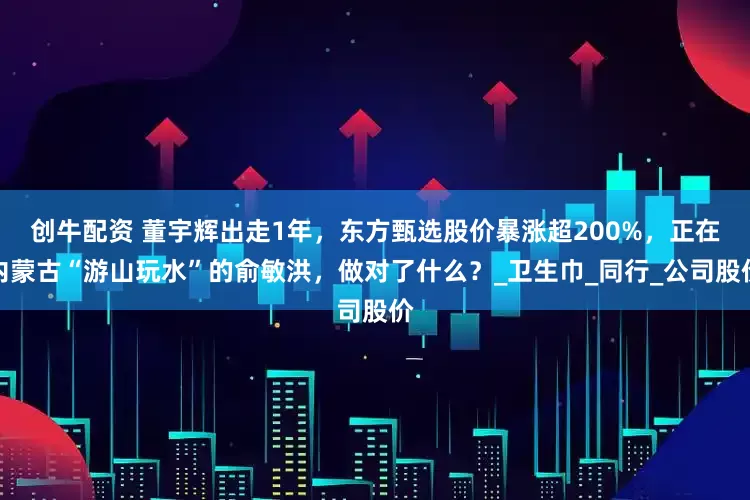 创牛配资 董宇辉出走1年，东方甄选股价暴涨超200%，正在内蒙古“游山玩水”的俞敏洪，做对了什么？_卫生巾_同行_公司股价