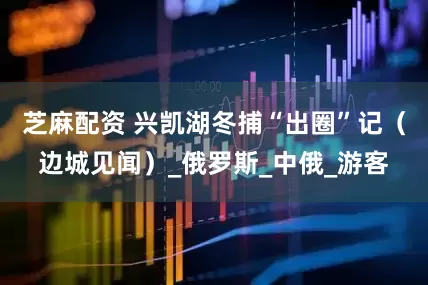 芝麻配资 兴凯湖冬捕“出圈”记（边城见闻）_俄罗斯_中俄_游客