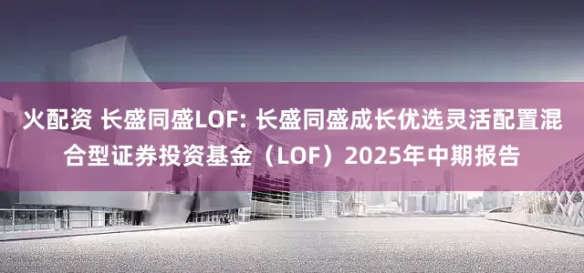 火配资 长盛同盛LOF: 长盛同盛成长优选灵活配置混合型证券投资基金(LOF)2025年中期报告