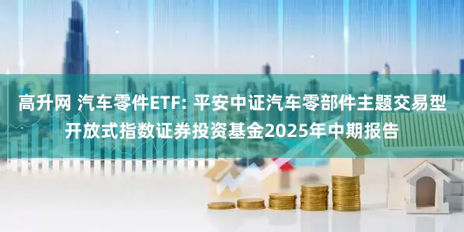 高升网 汽车零件ETF: 平安中证汽车零部件主题交易型开放式指数证券投资基金2025年中期报告