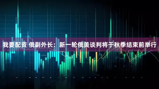 我要配资 俄副外长：新一轮俄美谈判将于秋季结束前举行