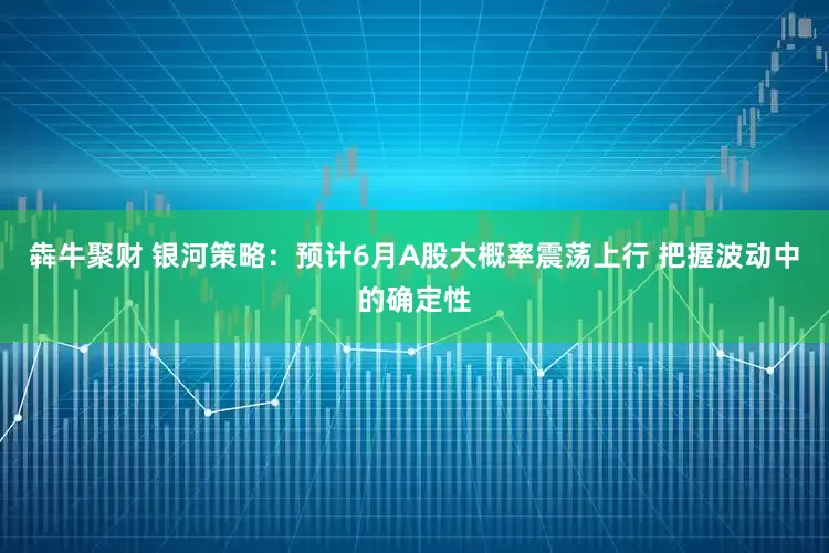 犇牛聚财 银河策略：预计6月A股大概率震荡上行 把握波动中的确定性