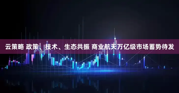 云策略 政策、技术、生态共振 商业航天万亿级市场蓄势待发