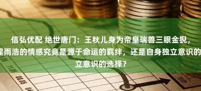 信弘优配 绝世唐门：王秋儿身为帝皇瑞兽三眼金猊，她对霍雨浩的情感究竟是源于命运的羁绊，还是自身独立意识的选择？