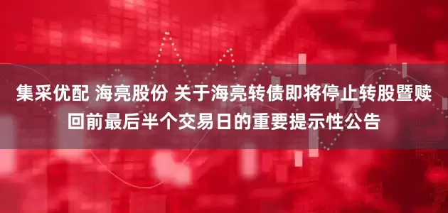 集采优配 海亮股份 关于海亮转债即将停止转股暨赎回前最后半个交易日的重要提示性公告