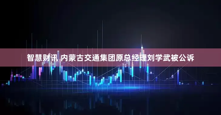 智慧财讯 内蒙古交通集团原总经理刘学武被公诉